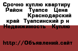 Срочно куплю квартиру › Район ­ Туапсе › Цена ­ 1 300 000 - Краснодарский край, Туапсинский р-н Недвижимость » Куплю   